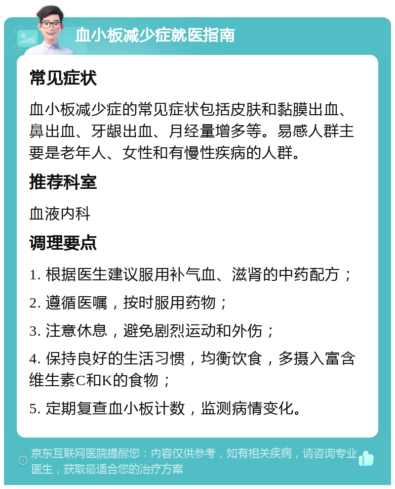 血小板减少症就医指南 常见症状 血小板减少症的常见症状包括皮肤和黏膜出血、鼻出血、牙龈出血、月经量增多等。易感人群主要是老年人、女性和有慢性疾病的人群。 推荐科室 血液内科 调理要点 1. 根据医生建议服用补气血、滋肾的中药配方； 2. 遵循医嘱，按时服用药物； 3. 注意休息，避免剧烈运动和外伤； 4. 保持良好的生活习惯，均衡饮食，多摄入富含维生素C和K的食物； 5. 定期复查血小板计数，监测病情变化。