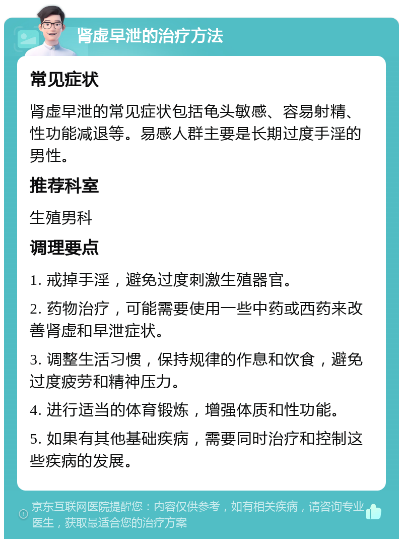 肾虚早泄的治疗方法 常见症状 肾虚早泄的常见症状包括龟头敏感、容易射精、性功能减退等。易感人群主要是长期过度手淫的男性。 推荐科室 生殖男科 调理要点 1. 戒掉手淫，避免过度刺激生殖器官。 2. 药物治疗，可能需要使用一些中药或西药来改善肾虚和早泄症状。 3. 调整生活习惯，保持规律的作息和饮食，避免过度疲劳和精神压力。 4. 进行适当的体育锻炼，增强体质和性功能。 5. 如果有其他基础疾病，需要同时治疗和控制这些疾病的发展。