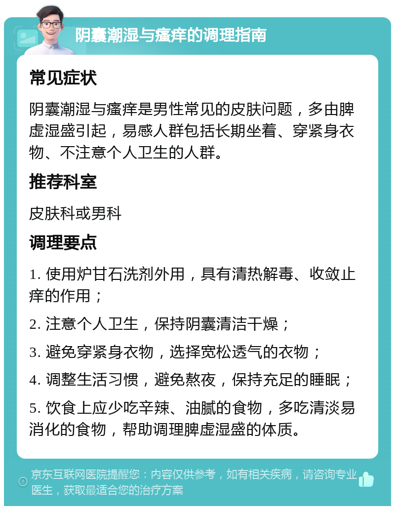 阴囊潮湿与瘙痒的调理指南 常见症状 阴囊潮湿与瘙痒是男性常见的皮肤问题，多由脾虚湿盛引起，易感人群包括长期坐着、穿紧身衣物、不注意个人卫生的人群。 推荐科室 皮肤科或男科 调理要点 1. 使用炉甘石洗剂外用，具有清热解毒、收敛止痒的作用； 2. 注意个人卫生，保持阴囊清洁干燥； 3. 避免穿紧身衣物，选择宽松透气的衣物； 4. 调整生活习惯，避免熬夜，保持充足的睡眠； 5. 饮食上应少吃辛辣、油腻的食物，多吃清淡易消化的食物，帮助调理脾虚湿盛的体质。