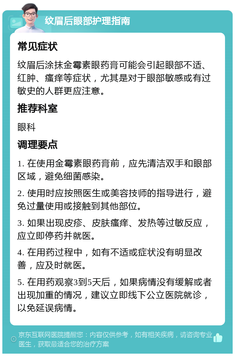 纹眉后眼部护理指南 常见症状 纹眉后涂抹金霉素眼药膏可能会引起眼部不适、红肿、瘙痒等症状，尤其是对于眼部敏感或有过敏史的人群更应注意。 推荐科室 眼科 调理要点 1. 在使用金霉素眼药膏前，应先清洁双手和眼部区域，避免细菌感染。 2. 使用时应按照医生或美容技师的指导进行，避免过量使用或接触到其他部位。 3. 如果出现皮疹、皮肤瘙痒、发热等过敏反应，应立即停药并就医。 4. 在用药过程中，如有不适或症状没有明显改善，应及时就医。 5. 在用药观察3到5天后，如果病情没有缓解或者出现加重的情况，建议立即线下公立医院就诊，以免延误病情。