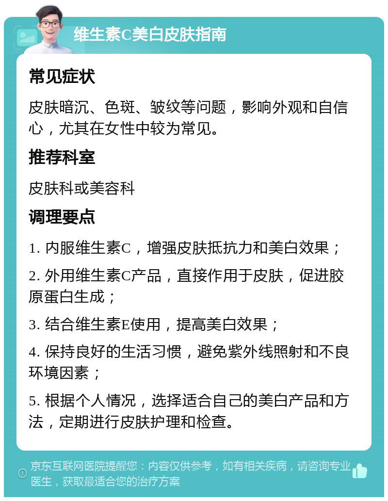 维生素C美白皮肤指南 常见症状 皮肤暗沉、色斑、皱纹等问题，影响外观和自信心，尤其在女性中较为常见。 推荐科室 皮肤科或美容科 调理要点 1. 内服维生素C，增强皮肤抵抗力和美白效果； 2. 外用维生素C产品，直接作用于皮肤，促进胶原蛋白生成； 3. 结合维生素E使用，提高美白效果； 4. 保持良好的生活习惯，避免紫外线照射和不良环境因素； 5. 根据个人情况，选择适合自己的美白产品和方法，定期进行皮肤护理和检查。