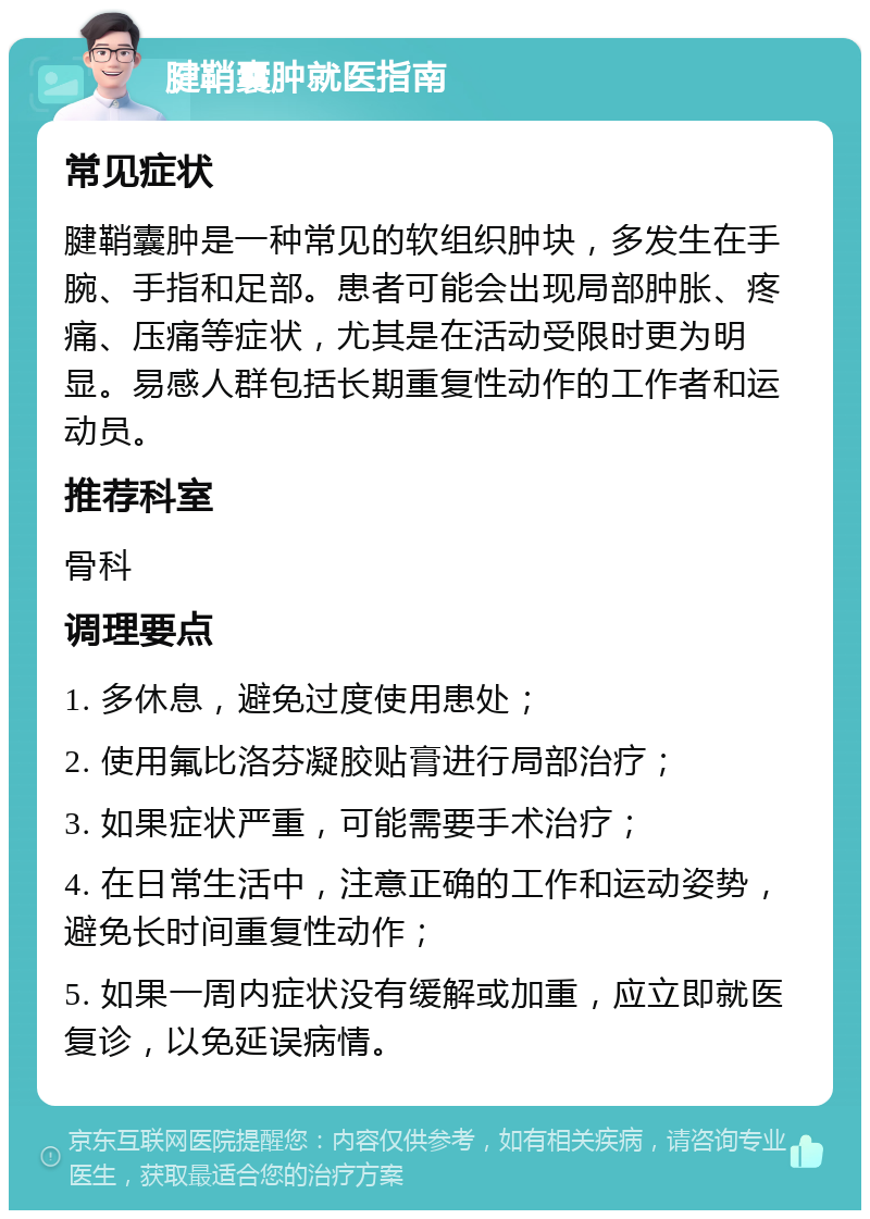 腱鞘囊肿就医指南 常见症状 腱鞘囊肿是一种常见的软组织肿块，多发生在手腕、手指和足部。患者可能会出现局部肿胀、疼痛、压痛等症状，尤其是在活动受限时更为明显。易感人群包括长期重复性动作的工作者和运动员。 推荐科室 骨科 调理要点 1. 多休息，避免过度使用患处； 2. 使用氟比洛芬凝胶贴膏进行局部治疗； 3. 如果症状严重，可能需要手术治疗； 4. 在日常生活中，注意正确的工作和运动姿势，避免长时间重复性动作； 5. 如果一周内症状没有缓解或加重，应立即就医复诊，以免延误病情。