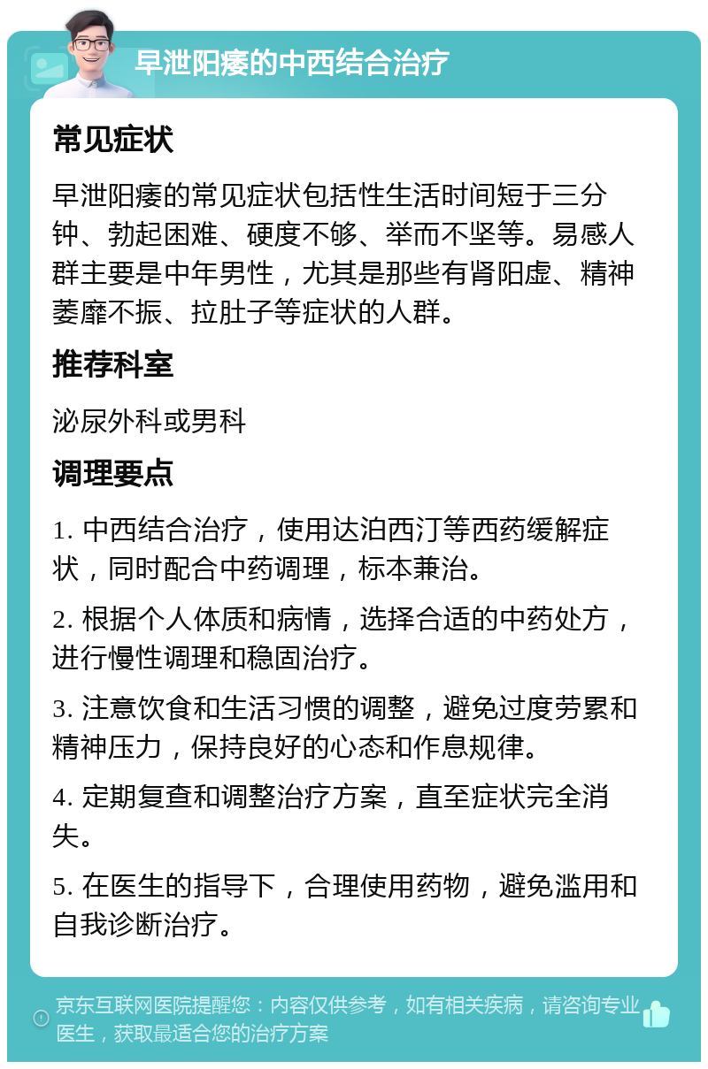 早泄阳痿的中西结合治疗 常见症状 早泄阳痿的常见症状包括性生活时间短于三分钟、勃起困难、硬度不够、举而不坚等。易感人群主要是中年男性，尤其是那些有肾阳虚、精神萎靡不振、拉肚子等症状的人群。 推荐科室 泌尿外科或男科 调理要点 1. 中西结合治疗，使用达泊西汀等西药缓解症状，同时配合中药调理，标本兼治。 2. 根据个人体质和病情，选择合适的中药处方，进行慢性调理和稳固治疗。 3. 注意饮食和生活习惯的调整，避免过度劳累和精神压力，保持良好的心态和作息规律。 4. 定期复查和调整治疗方案，直至症状完全消失。 5. 在医生的指导下，合理使用药物，避免滥用和自我诊断治疗。