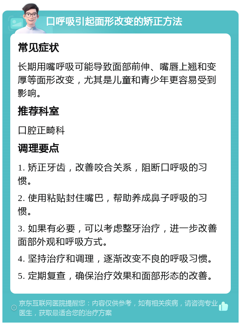 口呼吸引起面形改变的矫正方法 常见症状 长期用嘴呼吸可能导致面部前伸、嘴唇上翘和变厚等面形改变，尤其是儿童和青少年更容易受到影响。 推荐科室 口腔正畸科 调理要点 1. 矫正牙齿，改善咬合关系，阻断口呼吸的习惯。 2. 使用粘贴封住嘴巴，帮助养成鼻子呼吸的习惯。 3. 如果有必要，可以考虑整牙治疗，进一步改善面部外观和呼吸方式。 4. 坚持治疗和调理，逐渐改变不良的呼吸习惯。 5. 定期复查，确保治疗效果和面部形态的改善。