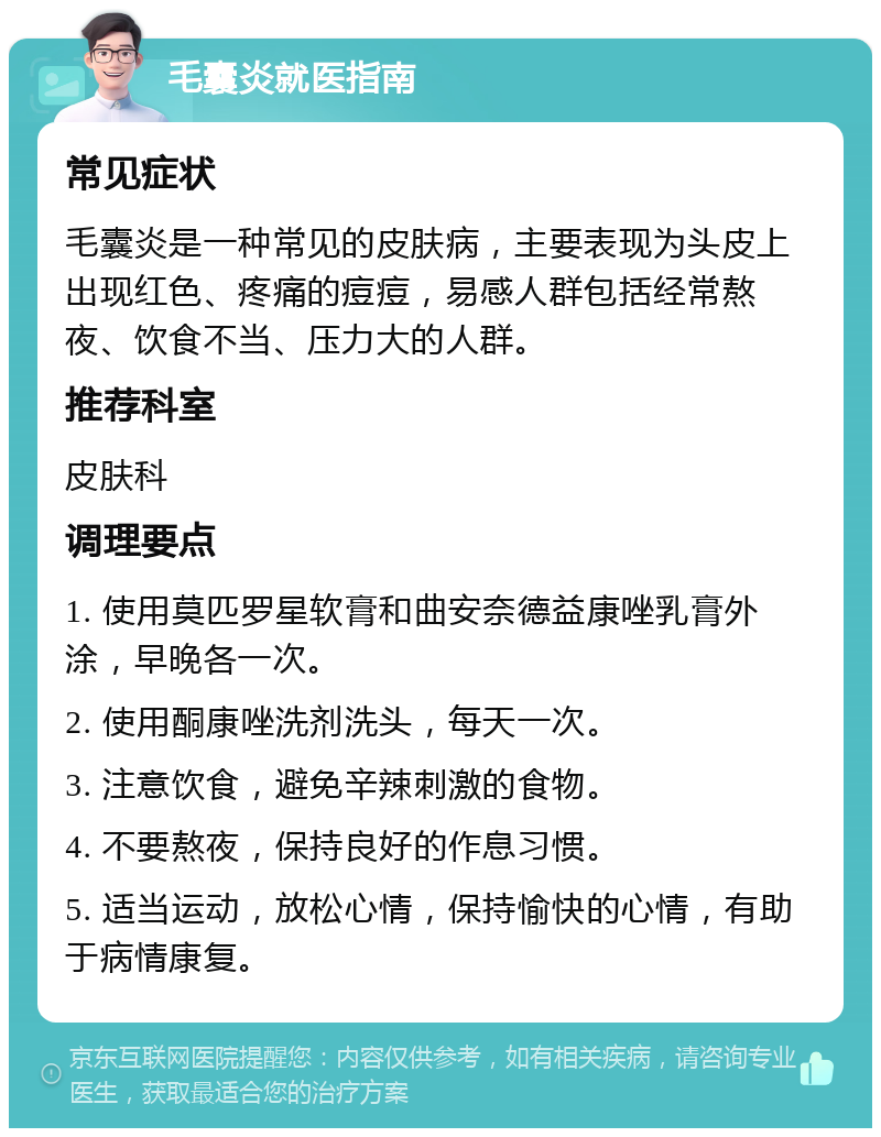 毛囊炎就医指南 常见症状 毛囊炎是一种常见的皮肤病，主要表现为头皮上出现红色、疼痛的痘痘，易感人群包括经常熬夜、饮食不当、压力大的人群。 推荐科室 皮肤科 调理要点 1. 使用莫匹罗星软膏和曲安奈德益康唑乳膏外涂，早晚各一次。 2. 使用酮康唑洗剂洗头，每天一次。 3. 注意饮食，避免辛辣刺激的食物。 4. 不要熬夜，保持良好的作息习惯。 5. 适当运动，放松心情，保持愉快的心情，有助于病情康复。