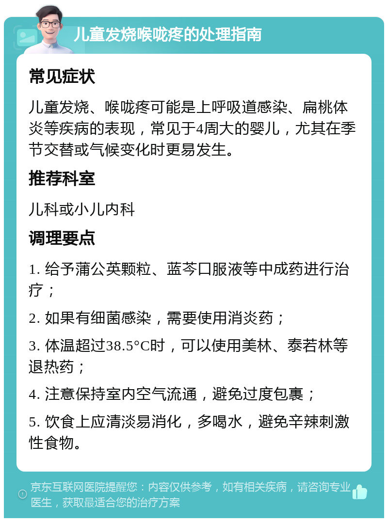 儿童发烧喉咙疼的处理指南 常见症状 儿童发烧、喉咙疼可能是上呼吸道感染、扁桃体炎等疾病的表现，常见于4周大的婴儿，尤其在季节交替或气候变化时更易发生。 推荐科室 儿科或小儿内科 调理要点 1. 给予蒲公英颗粒、蓝芩口服液等中成药进行治疗； 2. 如果有细菌感染，需要使用消炎药； 3. 体温超过38.5°C时，可以使用美林、泰若林等退热药； 4. 注意保持室内空气流通，避免过度包裹； 5. 饮食上应清淡易消化，多喝水，避免辛辣刺激性食物。