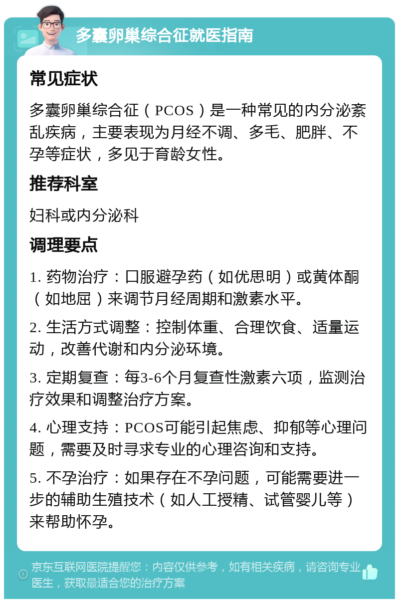 多囊卵巢综合征就医指南 常见症状 多囊卵巢综合征（PCOS）是一种常见的内分泌紊乱疾病，主要表现为月经不调、多毛、肥胖、不孕等症状，多见于育龄女性。 推荐科室 妇科或内分泌科 调理要点 1. 药物治疗：口服避孕药（如优思明）或黄体酮（如地屈）来调节月经周期和激素水平。 2. 生活方式调整：控制体重、合理饮食、适量运动，改善代谢和内分泌环境。 3. 定期复查：每3-6个月复查性激素六项，监测治疗效果和调整治疗方案。 4. 心理支持：PCOS可能引起焦虑、抑郁等心理问题，需要及时寻求专业的心理咨询和支持。 5. 不孕治疗：如果存在不孕问题，可能需要进一步的辅助生殖技术（如人工授精、试管婴儿等）来帮助怀孕。