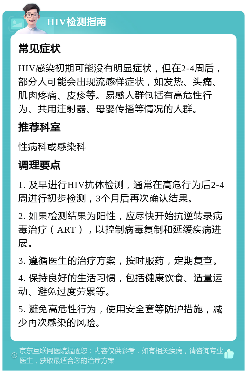 HIV检测指南 常见症状 HIV感染初期可能没有明显症状，但在2-4周后，部分人可能会出现流感样症状，如发热、头痛、肌肉疼痛、皮疹等。易感人群包括有高危性行为、共用注射器、母婴传播等情况的人群。 推荐科室 性病科或感染科 调理要点 1. 及早进行HIV抗体检测，通常在高危行为后2-4周进行初步检测，3个月后再次确认结果。 2. 如果检测结果为阳性，应尽快开始抗逆转录病毒治疗（ART），以控制病毒复制和延缓疾病进展。 3. 遵循医生的治疗方案，按时服药，定期复查。 4. 保持良好的生活习惯，包括健康饮食、适量运动、避免过度劳累等。 5. 避免高危性行为，使用安全套等防护措施，减少再次感染的风险。