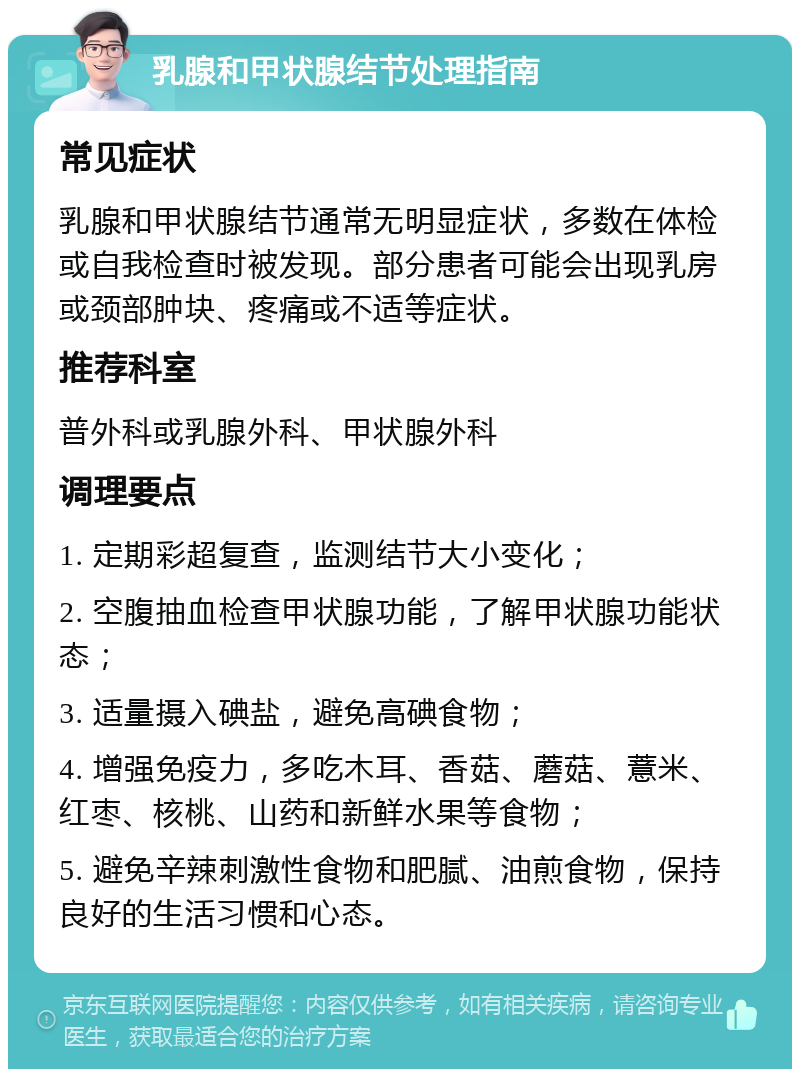 乳腺和甲状腺结节处理指南 常见症状 乳腺和甲状腺结节通常无明显症状，多数在体检或自我检查时被发现。部分患者可能会出现乳房或颈部肿块、疼痛或不适等症状。 推荐科室 普外科或乳腺外科、甲状腺外科 调理要点 1. 定期彩超复查，监测结节大小变化； 2. 空腹抽血检查甲状腺功能，了解甲状腺功能状态； 3. 适量摄入碘盐，避免高碘食物； 4. 增强免疫力，多吃木耳、香菇、蘑菇、薏米、红枣、核桃、山药和新鲜水果等食物； 5. 避免辛辣刺激性食物和肥腻、油煎食物，保持良好的生活习惯和心态。