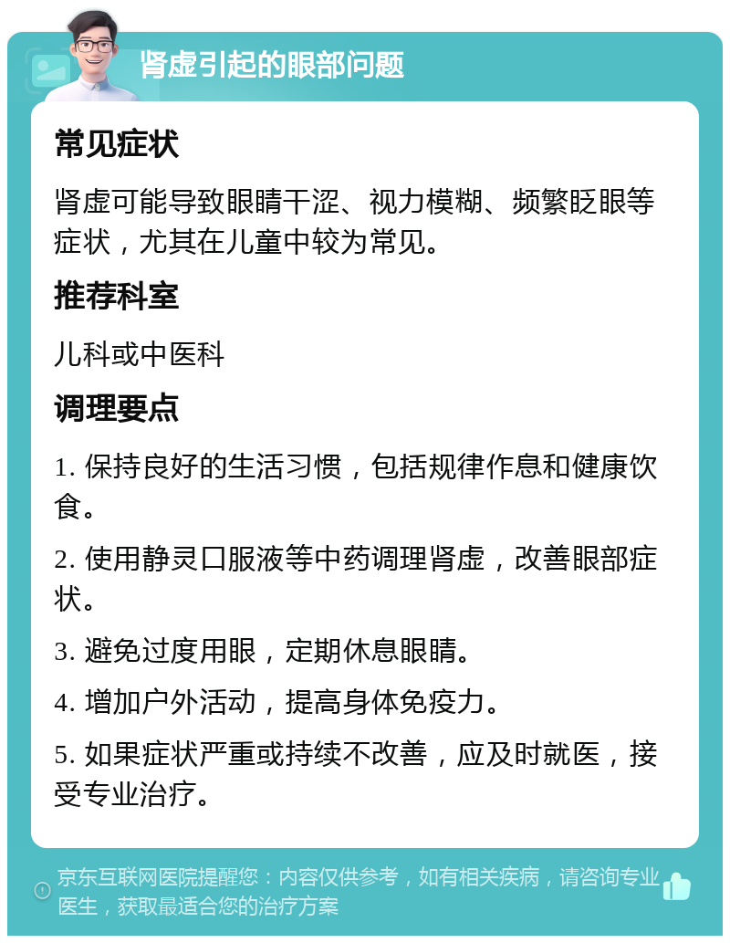 肾虚引起的眼部问题 常见症状 肾虚可能导致眼睛干涩、视力模糊、频繁眨眼等症状，尤其在儿童中较为常见。 推荐科室 儿科或中医科 调理要点 1. 保持良好的生活习惯，包括规律作息和健康饮食。 2. 使用静灵口服液等中药调理肾虚，改善眼部症状。 3. 避免过度用眼，定期休息眼睛。 4. 增加户外活动，提高身体免疫力。 5. 如果症状严重或持续不改善，应及时就医，接受专业治疗。