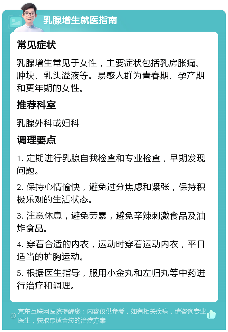 乳腺增生就医指南 常见症状 乳腺增生常见于女性，主要症状包括乳房胀痛、肿块、乳头溢液等。易感人群为青春期、孕产期和更年期的女性。 推荐科室 乳腺外科或妇科 调理要点 1. 定期进行乳腺自我检查和专业检查，早期发现问题。 2. 保持心情愉快，避免过分焦虑和紧张，保持积极乐观的生活状态。 3. 注意休息，避免劳累，避免辛辣刺激食品及油炸食品。 4. 穿着合适的内衣，运动时穿着运动内衣，平日适当的扩胸运动。 5. 根据医生指导，服用小金丸和左归丸等中药进行治疗和调理。