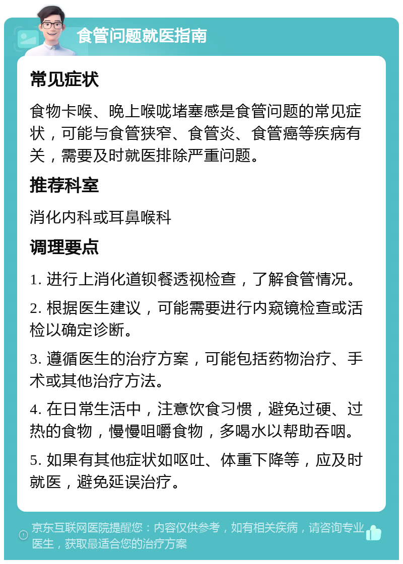 食管问题就医指南 常见症状 食物卡喉、晚上喉咙堵塞感是食管问题的常见症状，可能与食管狭窄、食管炎、食管癌等疾病有关，需要及时就医排除严重问题。 推荐科室 消化内科或耳鼻喉科 调理要点 1. 进行上消化道钡餐透视检查，了解食管情况。 2. 根据医生建议，可能需要进行内窥镜检查或活检以确定诊断。 3. 遵循医生的治疗方案，可能包括药物治疗、手术或其他治疗方法。 4. 在日常生活中，注意饮食习惯，避免过硬、过热的食物，慢慢咀嚼食物，多喝水以帮助吞咽。 5. 如果有其他症状如呕吐、体重下降等，应及时就医，避免延误治疗。