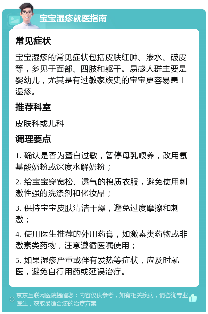 宝宝湿疹就医指南 常见症状 宝宝湿疹的常见症状包括皮肤红肿、渗水、破皮等，多见于面部、四肢和躯干。易感人群主要是婴幼儿，尤其是有过敏家族史的宝宝更容易患上湿疹。 推荐科室 皮肤科或儿科 调理要点 1. 确认是否为蛋白过敏，暂停母乳喂养，改用氨基酸奶粉或深度水解奶粉； 2. 给宝宝穿宽松、透气的棉质衣服，避免使用刺激性强的洗涤剂和化妆品； 3. 保持宝宝皮肤清洁干燥，避免过度摩擦和刺激； 4. 使用医生推荐的外用药膏，如激素类药物或非激素类药物，注意遵循医嘱使用； 5. 如果湿疹严重或伴有发热等症状，应及时就医，避免自行用药或延误治疗。