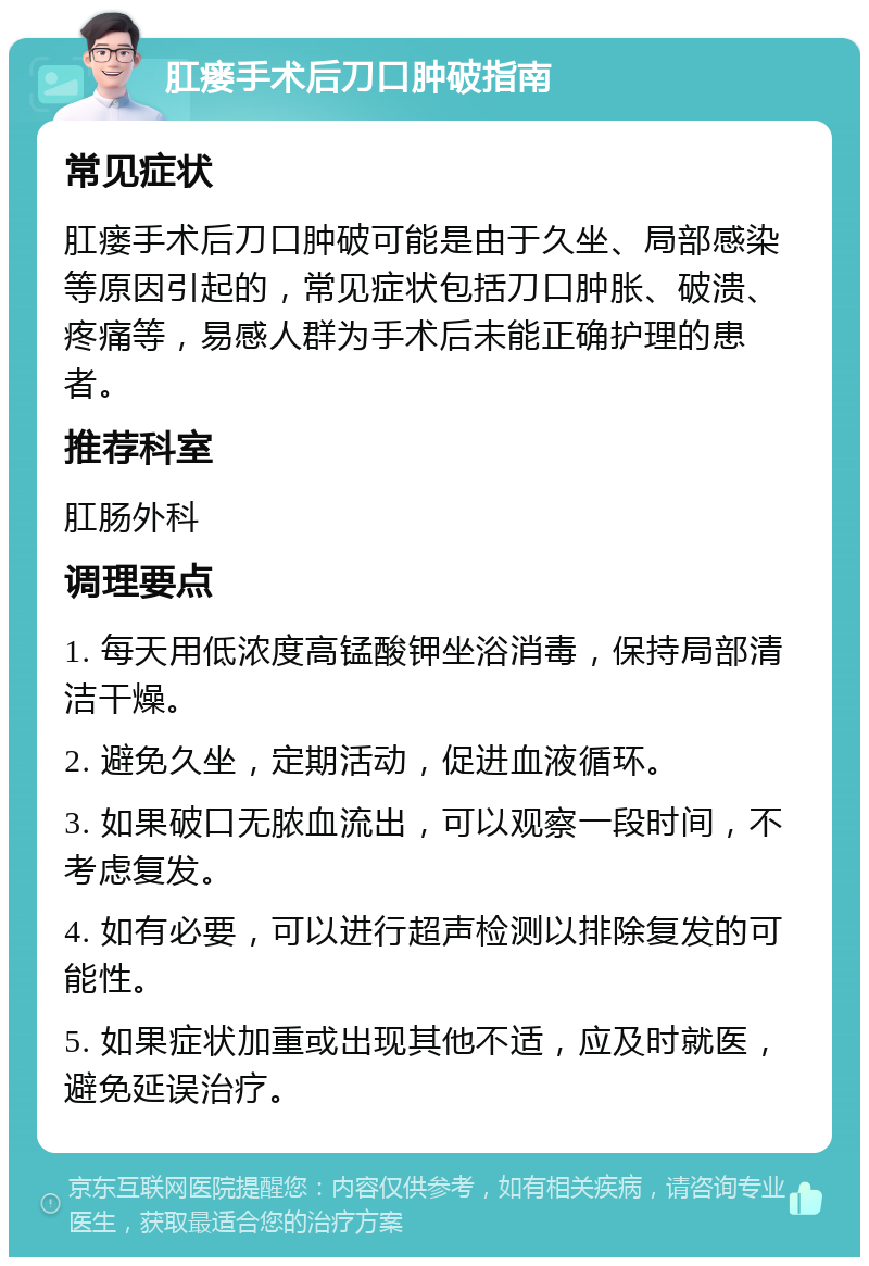 肛瘘手术后刀口肿破指南 常见症状 肛瘘手术后刀口肿破可能是由于久坐、局部感染等原因引起的，常见症状包括刀口肿胀、破溃、疼痛等，易感人群为手术后未能正确护理的患者。 推荐科室 肛肠外科 调理要点 1. 每天用低浓度高锰酸钾坐浴消毒，保持局部清洁干燥。 2. 避免久坐，定期活动，促进血液循环。 3. 如果破口无脓血流出，可以观察一段时间，不考虑复发。 4. 如有必要，可以进行超声检测以排除复发的可能性。 5. 如果症状加重或出现其他不适，应及时就医，避免延误治疗。