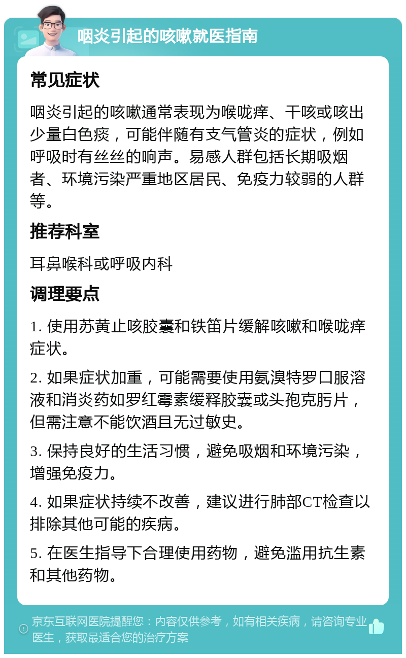 咽炎引起的咳嗽就医指南 常见症状 咽炎引起的咳嗽通常表现为喉咙痒、干咳或咳出少量白色痰，可能伴随有支气管炎的症状，例如呼吸时有丝丝的响声。易感人群包括长期吸烟者、环境污染严重地区居民、免疫力较弱的人群等。 推荐科室 耳鼻喉科或呼吸内科 调理要点 1. 使用苏黄止咳胶囊和铁笛片缓解咳嗽和喉咙痒症状。 2. 如果症状加重，可能需要使用氨溴特罗口服溶液和消炎药如罗红霉素缓释胶囊或头孢克肟片，但需注意不能饮酒且无过敏史。 3. 保持良好的生活习惯，避免吸烟和环境污染，增强免疫力。 4. 如果症状持续不改善，建议进行肺部CT检查以排除其他可能的疾病。 5. 在医生指导下合理使用药物，避免滥用抗生素和其他药物。