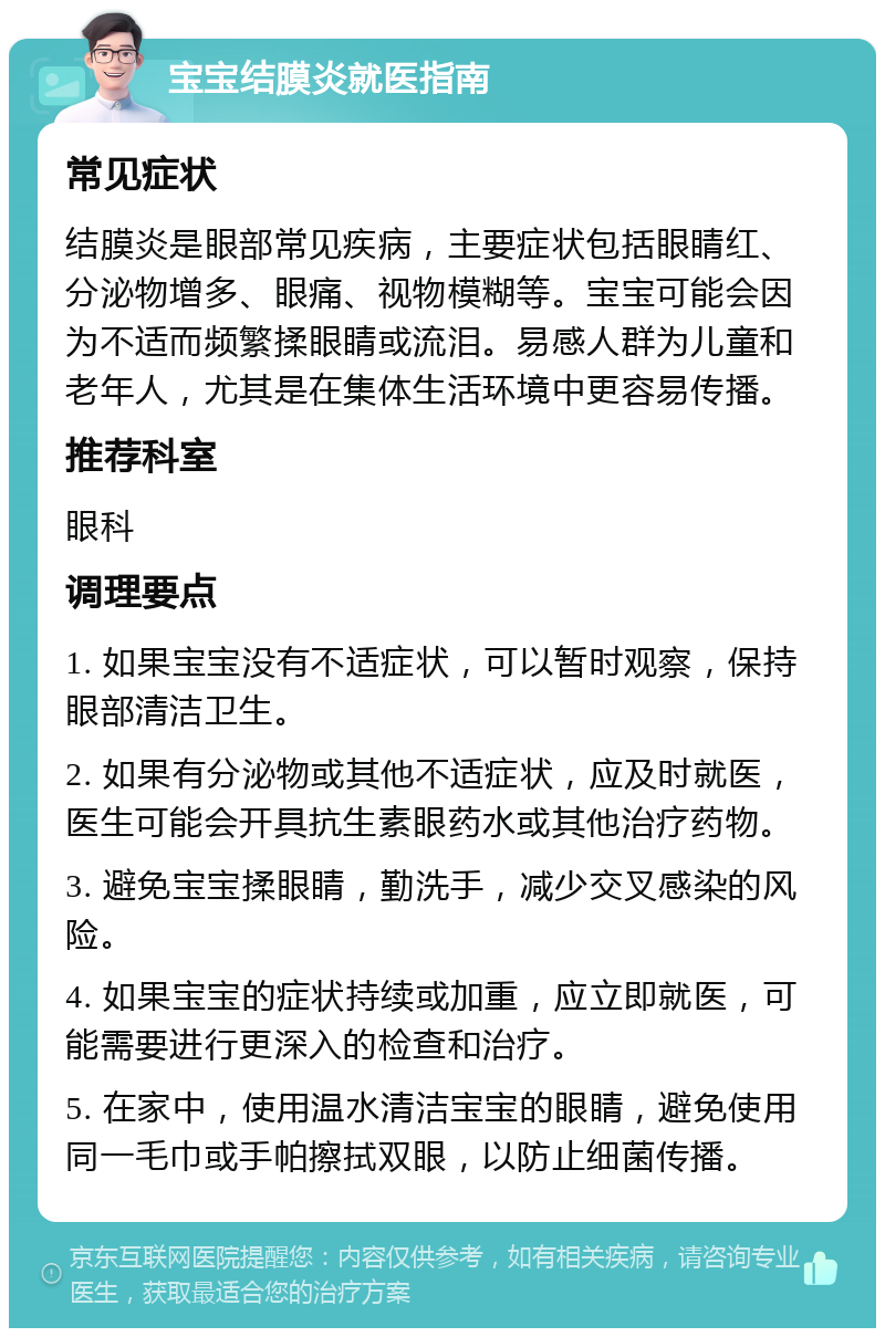 宝宝结膜炎就医指南 常见症状 结膜炎是眼部常见疾病，主要症状包括眼睛红、分泌物增多、眼痛、视物模糊等。宝宝可能会因为不适而频繁揉眼睛或流泪。易感人群为儿童和老年人，尤其是在集体生活环境中更容易传播。 推荐科室 眼科 调理要点 1. 如果宝宝没有不适症状，可以暂时观察，保持眼部清洁卫生。 2. 如果有分泌物或其他不适症状，应及时就医，医生可能会开具抗生素眼药水或其他治疗药物。 3. 避免宝宝揉眼睛，勤洗手，减少交叉感染的风险。 4. 如果宝宝的症状持续或加重，应立即就医，可能需要进行更深入的检查和治疗。 5. 在家中，使用温水清洁宝宝的眼睛，避免使用同一毛巾或手帕擦拭双眼，以防止细菌传播。