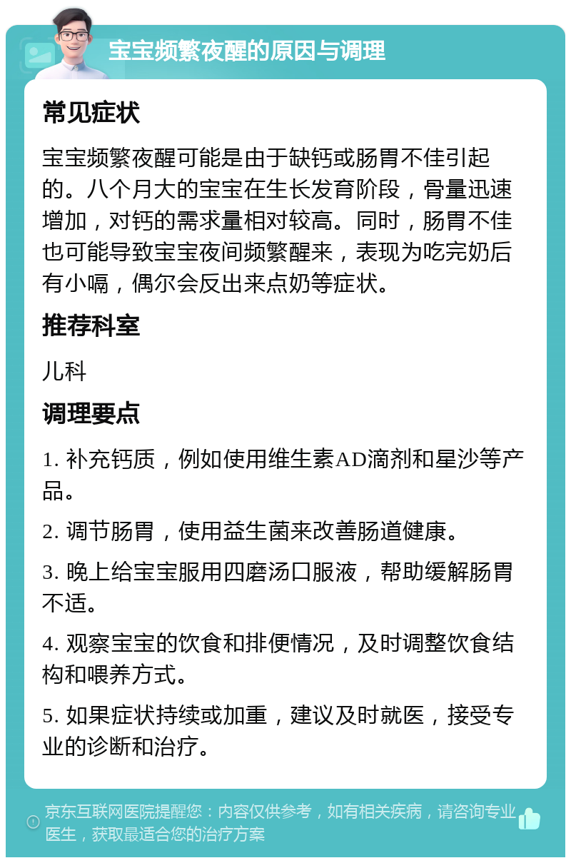 宝宝频繁夜醒的原因与调理 常见症状 宝宝频繁夜醒可能是由于缺钙或肠胃不佳引起的。八个月大的宝宝在生长发育阶段，骨量迅速增加，对钙的需求量相对较高。同时，肠胃不佳也可能导致宝宝夜间频繁醒来，表现为吃完奶后有小嗝，偶尔会反出来点奶等症状。 推荐科室 儿科 调理要点 1. 补充钙质，例如使用维生素AD滴剂和星沙等产品。 2. 调节肠胃，使用益生菌来改善肠道健康。 3. 晚上给宝宝服用四磨汤口服液，帮助缓解肠胃不适。 4. 观察宝宝的饮食和排便情况，及时调整饮食结构和喂养方式。 5. 如果症状持续或加重，建议及时就医，接受专业的诊断和治疗。