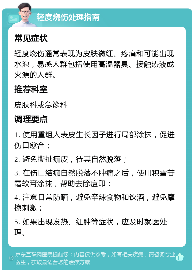 轻度烧伤处理指南 常见症状 轻度烧伤通常表现为皮肤微红、疼痛和可能出现水泡，易感人群包括使用高温器具、接触热液或火源的人群。 推荐科室 皮肤科或急诊科 调理要点 1. 使用重组人表皮生长因子进行局部涂抹，促进伤口愈合； 2. 避免撕扯痂皮，待其自然脱落； 3. 在伤口结痂自然脱落不肿痛之后，使用积雪苷霜软膏涂抹，帮助去除痘印； 4. 注意日常防晒，避免辛辣食物和饮酒，避免摩擦刺激； 5. 如果出现发热、红肿等症状，应及时就医处理。