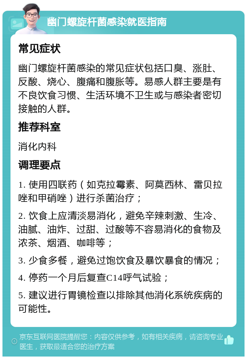 幽门螺旋杆菌感染就医指南 常见症状 幽门螺旋杆菌感染的常见症状包括口臭、涨肚、反酸、烧心、腹痛和腹胀等。易感人群主要是有不良饮食习惯、生活环境不卫生或与感染者密切接触的人群。 推荐科室 消化内科 调理要点 1. 使用四联药（如克拉霉素、阿莫西林、雷贝拉唑和甲硝唑）进行杀菌治疗； 2. 饮食上应清淡易消化，避免辛辣刺激、生冷、油腻、油炸、过甜、过酸等不容易消化的食物及浓茶、烟酒、咖啡等； 3. 少食多餐，避免过饱饮食及暴饮暴食的情况； 4. 停药一个月后复查C14呼气试验； 5. 建议进行胃镜检查以排除其他消化系统疾病的可能性。