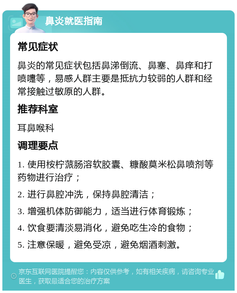 鼻炎就医指南 常见症状 鼻炎的常见症状包括鼻涕倒流、鼻塞、鼻痒和打喷嚏等，易感人群主要是抵抗力较弱的人群和经常接触过敏原的人群。 推荐科室 耳鼻喉科 调理要点 1. 使用桉柠蒎肠溶软胶囊、糠酸莫米松鼻喷剂等药物进行治疗； 2. 进行鼻腔冲洗，保持鼻腔清洁； 3. 增强机体防御能力，适当进行体育锻炼； 4. 饮食要清淡易消化，避免吃生冷的食物； 5. 注意保暖，避免受凉，避免烟酒刺激。