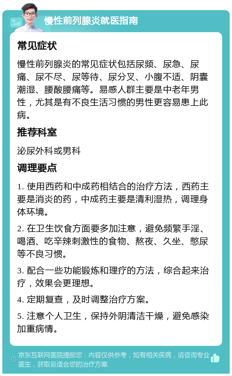 慢性前列腺炎就医指南 常见症状 慢性前列腺炎的常见症状包括尿频、尿急、尿痛、尿不尽、尿等待、尿分叉、小腹不适、阴囊潮湿、腰酸腰痛等。易感人群主要是中老年男性，尤其是有不良生活习惯的男性更容易患上此病。 推荐科室 泌尿外科或男科 调理要点 1. 使用西药和中成药相结合的治疗方法，西药主要是消炎的药，中成药主要是清利湿热，调理身体环境。 2. 在卫生饮食方面要多加注意，避免频繁手淫、喝酒、吃辛辣刺激性的食物、熬夜、久坐、憋尿等不良习惯。 3. 配合一些功能锻炼和理疗的方法，综合起来治疗，效果会更理想。 4. 定期复查，及时调整治疗方案。 5. 注意个人卫生，保持外阴清洁干燥，避免感染加重病情。