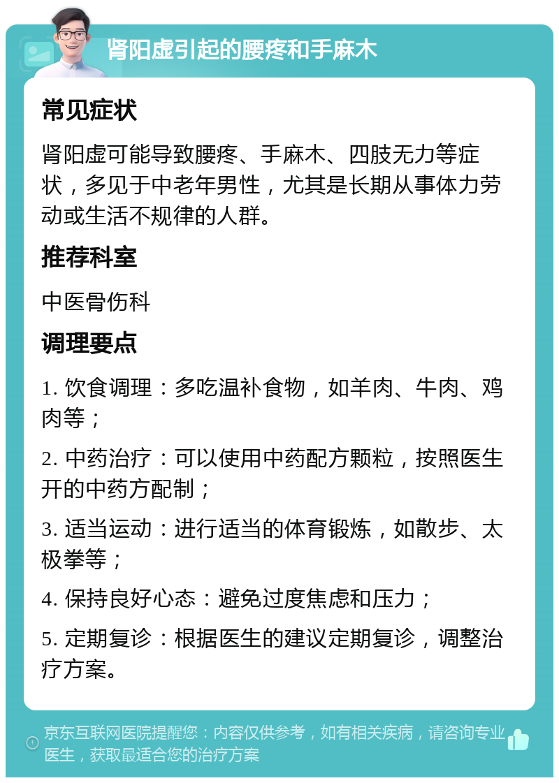 肾阳虚引起的腰疼和手麻木 常见症状 肾阳虚可能导致腰疼、手麻木、四肢无力等症状，多见于中老年男性，尤其是长期从事体力劳动或生活不规律的人群。 推荐科室 中医骨伤科 调理要点 1. 饮食调理：多吃温补食物，如羊肉、牛肉、鸡肉等； 2. 中药治疗：可以使用中药配方颗粒，按照医生开的中药方配制； 3. 适当运动：进行适当的体育锻炼，如散步、太极拳等； 4. 保持良好心态：避免过度焦虑和压力； 5. 定期复诊：根据医生的建议定期复诊，调整治疗方案。