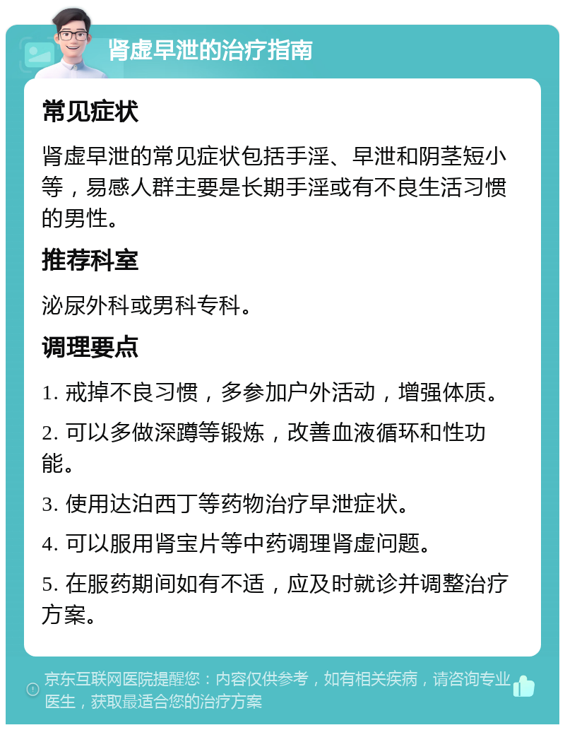 肾虚早泄的治疗指南 常见症状 肾虚早泄的常见症状包括手淫、早泄和阴茎短小等，易感人群主要是长期手淫或有不良生活习惯的男性。 推荐科室 泌尿外科或男科专科。 调理要点 1. 戒掉不良习惯，多参加户外活动，增强体质。 2. 可以多做深蹲等锻炼，改善血液循环和性功能。 3. 使用达泊西丁等药物治疗早泄症状。 4. 可以服用肾宝片等中药调理肾虚问题。 5. 在服药期间如有不适，应及时就诊并调整治疗方案。