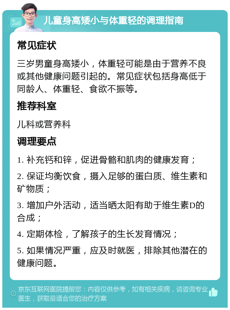 儿童身高矮小与体重轻的调理指南 常见症状 三岁男童身高矮小，体重轻可能是由于营养不良或其他健康问题引起的。常见症状包括身高低于同龄人、体重轻、食欲不振等。 推荐科室 儿科或营养科 调理要点 1. 补充钙和锌，促进骨骼和肌肉的健康发育； 2. 保证均衡饮食，摄入足够的蛋白质、维生素和矿物质； 3. 增加户外活动，适当晒太阳有助于维生素D的合成； 4. 定期体检，了解孩子的生长发育情况； 5. 如果情况严重，应及时就医，排除其他潜在的健康问题。