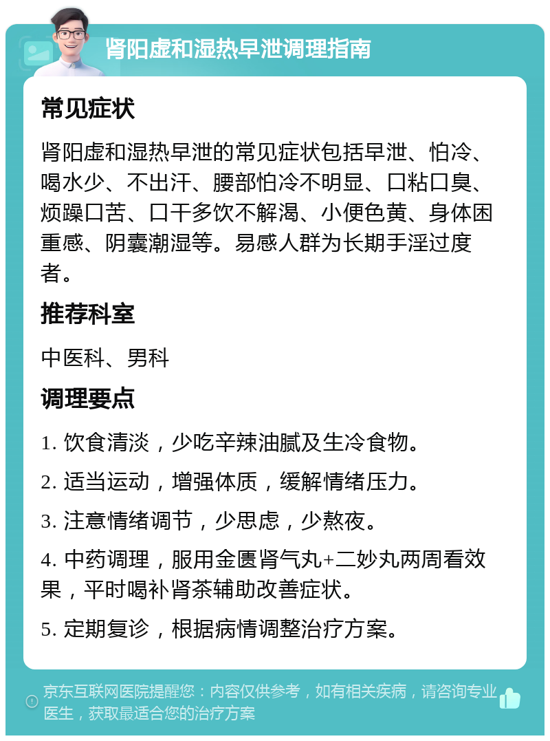 肾阳虚和湿热早泄调理指南 常见症状 肾阳虚和湿热早泄的常见症状包括早泄、怕冷、喝水少、不出汗、腰部怕冷不明显、口粘口臭、烦躁口苦、口干多饮不解渴、小便色黄、身体困重感、阴囊潮湿等。易感人群为长期手淫过度者。 推荐科室 中医科、男科 调理要点 1. 饮食清淡，少吃辛辣油腻及生冷食物。 2. 适当运动，增强体质，缓解情绪压力。 3. 注意情绪调节，少思虑，少熬夜。 4. 中药调理，服用金匮肾气丸+二妙丸两周看效果，平时喝补肾茶辅助改善症状。 5. 定期复诊，根据病情调整治疗方案。