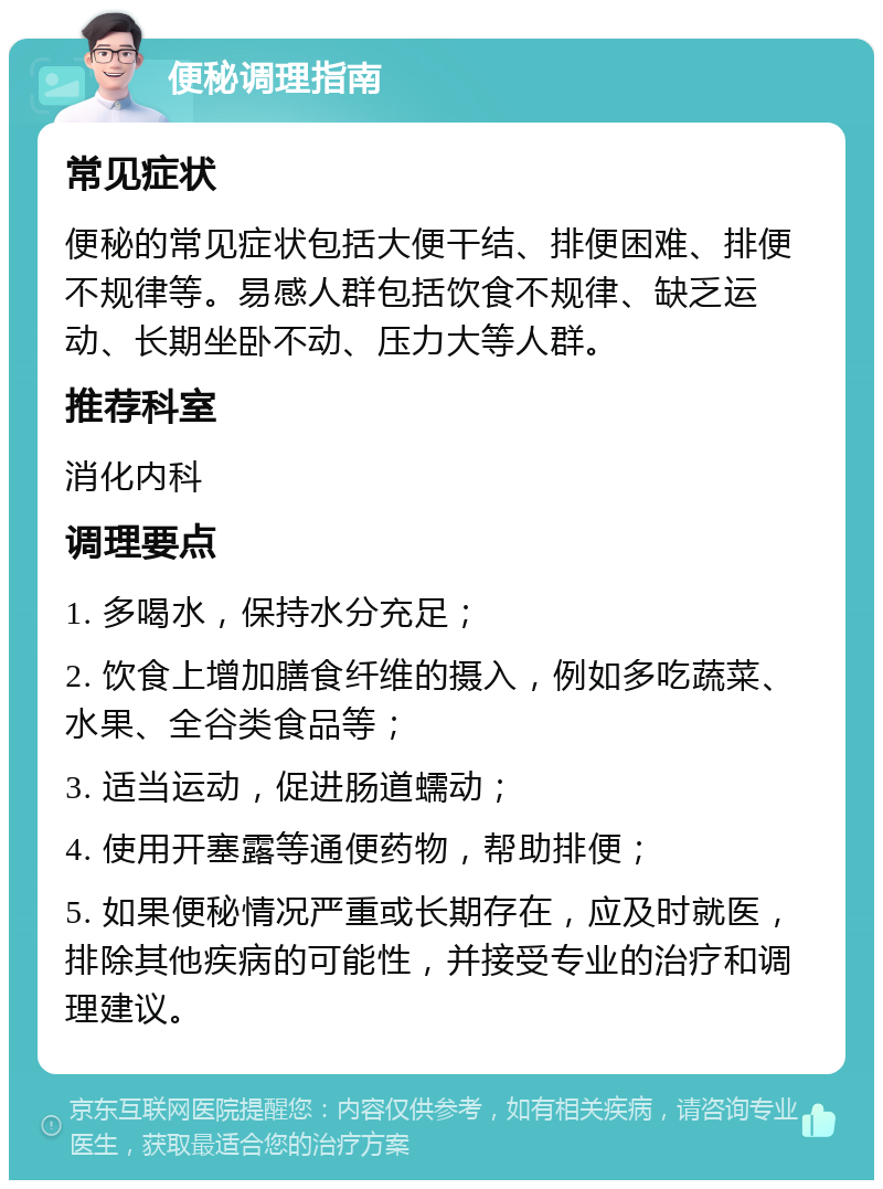 便秘调理指南 常见症状 便秘的常见症状包括大便干结、排便困难、排便不规律等。易感人群包括饮食不规律、缺乏运动、长期坐卧不动、压力大等人群。 推荐科室 消化内科 调理要点 1. 多喝水，保持水分充足； 2. 饮食上增加膳食纤维的摄入，例如多吃蔬菜、水果、全谷类食品等； 3. 适当运动，促进肠道蠕动； 4. 使用开塞露等通便药物，帮助排便； 5. 如果便秘情况严重或长期存在，应及时就医，排除其他疾病的可能性，并接受专业的治疗和调理建议。