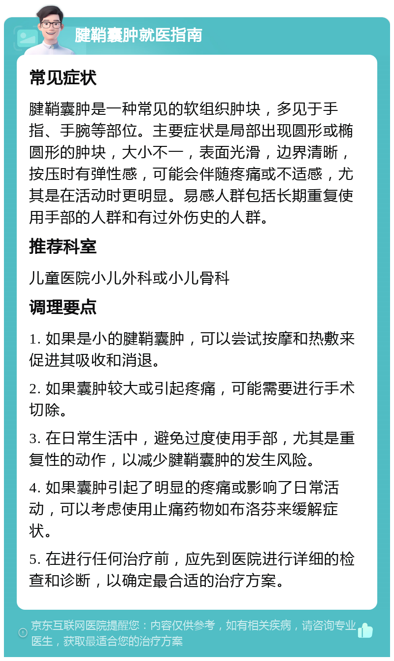 腱鞘囊肿就医指南 常见症状 腱鞘囊肿是一种常见的软组织肿块，多见于手指、手腕等部位。主要症状是局部出现圆形或椭圆形的肿块，大小不一，表面光滑，边界清晰，按压时有弹性感，可能会伴随疼痛或不适感，尤其是在活动时更明显。易感人群包括长期重复使用手部的人群和有过外伤史的人群。 推荐科室 儿童医院小儿外科或小儿骨科 调理要点 1. 如果是小的腱鞘囊肿，可以尝试按摩和热敷来促进其吸收和消退。 2. 如果囊肿较大或引起疼痛，可能需要进行手术切除。 3. 在日常生活中，避免过度使用手部，尤其是重复性的动作，以减少腱鞘囊肿的发生风险。 4. 如果囊肿引起了明显的疼痛或影响了日常活动，可以考虑使用止痛药物如布洛芬来缓解症状。 5. 在进行任何治疗前，应先到医院进行详细的检查和诊断，以确定最合适的治疗方案。