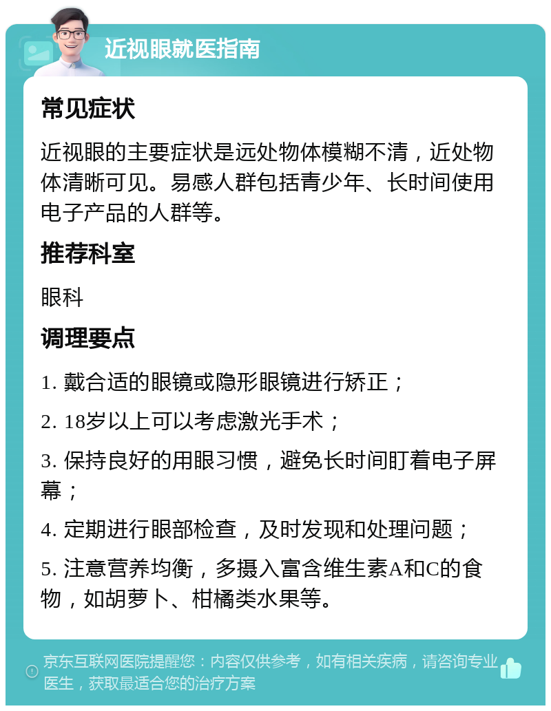 近视眼就医指南 常见症状 近视眼的主要症状是远处物体模糊不清，近处物体清晰可见。易感人群包括青少年、长时间使用电子产品的人群等。 推荐科室 眼科 调理要点 1. 戴合适的眼镜或隐形眼镜进行矫正； 2. 18岁以上可以考虑激光手术； 3. 保持良好的用眼习惯，避免长时间盯着电子屏幕； 4. 定期进行眼部检查，及时发现和处理问题； 5. 注意营养均衡，多摄入富含维生素A和C的食物，如胡萝卜、柑橘类水果等。