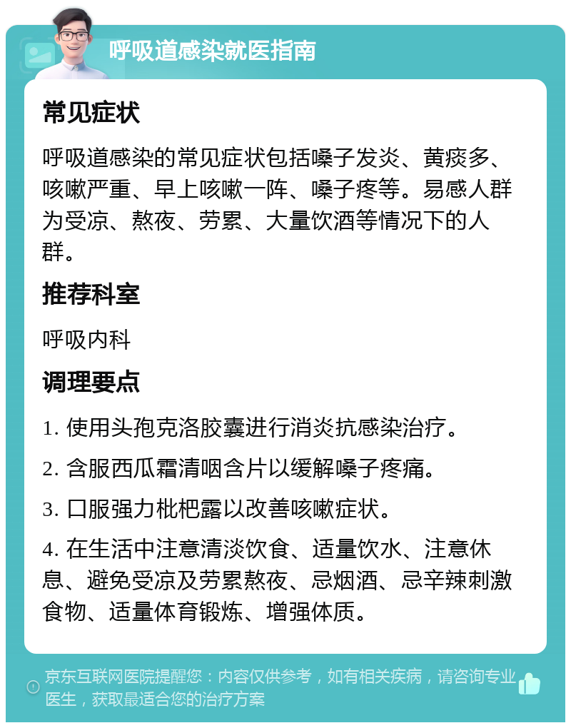 呼吸道感染就医指南 常见症状 呼吸道感染的常见症状包括嗓子发炎、黄痰多、咳嗽严重、早上咳嗽一阵、嗓子疼等。易感人群为受凉、熬夜、劳累、大量饮酒等情况下的人群。 推荐科室 呼吸内科 调理要点 1. 使用头孢克洛胶囊进行消炎抗感染治疗。 2. 含服西瓜霜清咽含片以缓解嗓子疼痛。 3. 口服强力枇杷露以改善咳嗽症状。 4. 在生活中注意清淡饮食、适量饮水、注意休息、避免受凉及劳累熬夜、忌烟酒、忌辛辣刺激食物、适量体育锻炼、增强体质。