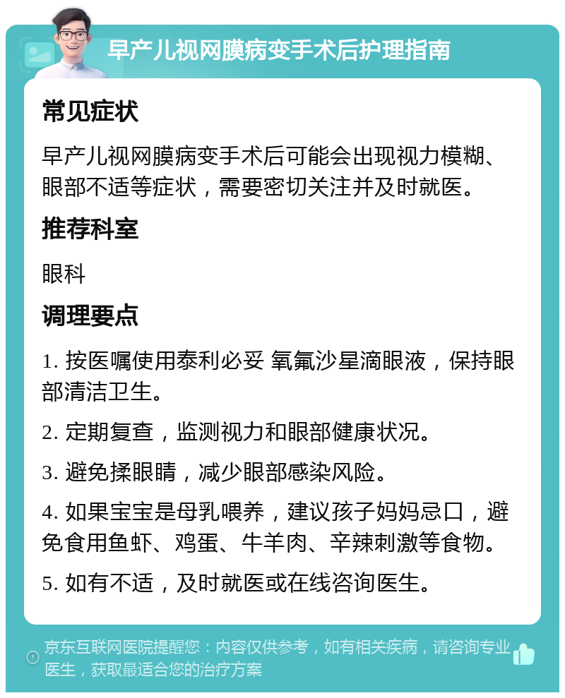 早产儿视网膜病变手术后护理指南 常见症状 早产儿视网膜病变手术后可能会出现视力模糊、眼部不适等症状，需要密切关注并及时就医。 推荐科室 眼科 调理要点 1. 按医嘱使用泰利必妥 氧氟沙星滴眼液，保持眼部清洁卫生。 2. 定期复查，监测视力和眼部健康状况。 3. 避免揉眼睛，减少眼部感染风险。 4. 如果宝宝是母乳喂养，建议孩子妈妈忌口，避免食用鱼虾、鸡蛋、牛羊肉、辛辣刺激等食物。 5. 如有不适，及时就医或在线咨询医生。