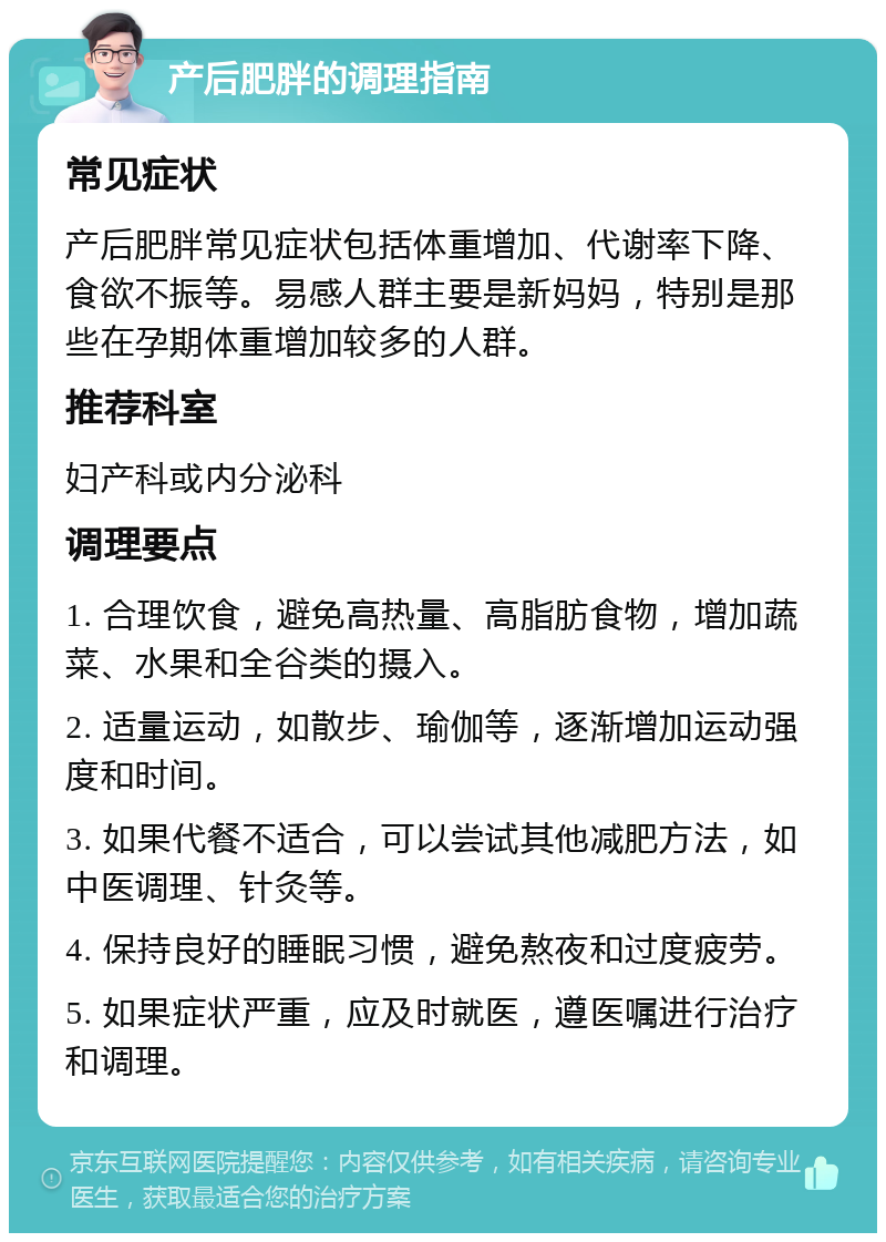 产后肥胖的调理指南 常见症状 产后肥胖常见症状包括体重增加、代谢率下降、食欲不振等。易感人群主要是新妈妈，特别是那些在孕期体重增加较多的人群。 推荐科室 妇产科或内分泌科 调理要点 1. 合理饮食，避免高热量、高脂肪食物，增加蔬菜、水果和全谷类的摄入。 2. 适量运动，如散步、瑜伽等，逐渐增加运动强度和时间。 3. 如果代餐不适合，可以尝试其他减肥方法，如中医调理、针灸等。 4. 保持良好的睡眠习惯，避免熬夜和过度疲劳。 5. 如果症状严重，应及时就医，遵医嘱进行治疗和调理。