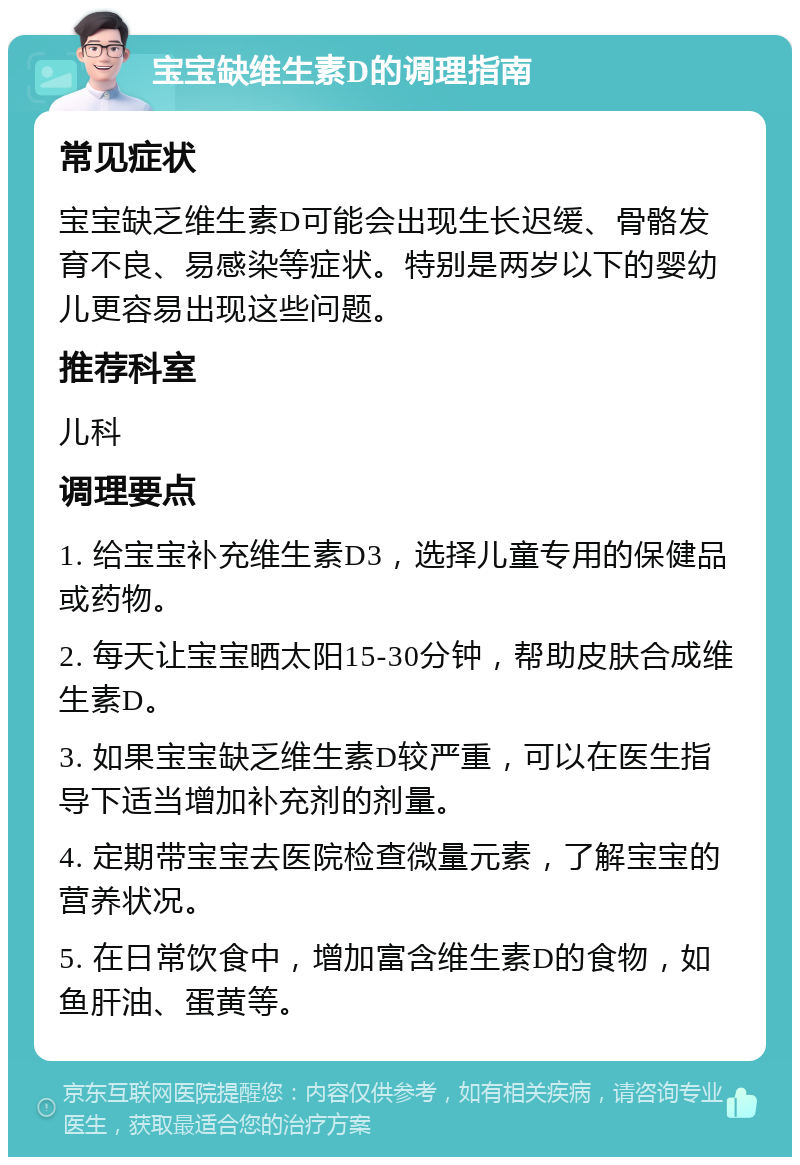 宝宝缺维生素D的调理指南 常见症状 宝宝缺乏维生素D可能会出现生长迟缓、骨骼发育不良、易感染等症状。特别是两岁以下的婴幼儿更容易出现这些问题。 推荐科室 儿科 调理要点 1. 给宝宝补充维生素D3，选择儿童专用的保健品或药物。 2. 每天让宝宝晒太阳15-30分钟，帮助皮肤合成维生素D。 3. 如果宝宝缺乏维生素D较严重，可以在医生指导下适当增加补充剂的剂量。 4. 定期带宝宝去医院检查微量元素，了解宝宝的营养状况。 5. 在日常饮食中，增加富含维生素D的食物，如鱼肝油、蛋黄等。