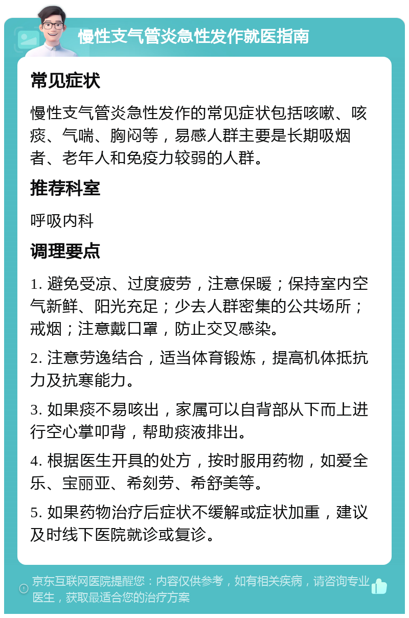 慢性支气管炎急性发作就医指南 常见症状 慢性支气管炎急性发作的常见症状包括咳嗽、咳痰、气喘、胸闷等，易感人群主要是长期吸烟者、老年人和免疫力较弱的人群。 推荐科室 呼吸内科 调理要点 1. 避免受凉、过度疲劳，注意保暖；保持室内空气新鲜、阳光充足；少去人群密集的公共场所；戒烟；注意戴口罩，防止交叉感染。 2. 注意劳逸结合，适当体育锻炼，提高机体抵抗力及抗寒能力。 3. 如果痰不易咳出，家属可以自背部从下而上进行空心掌叩背，帮助痰液排出。 4. 根据医生开具的处方，按时服用药物，如爱全乐、宝丽亚、希刻劳、希舒美等。 5. 如果药物治疗后症状不缓解或症状加重，建议及时线下医院就诊或复诊。