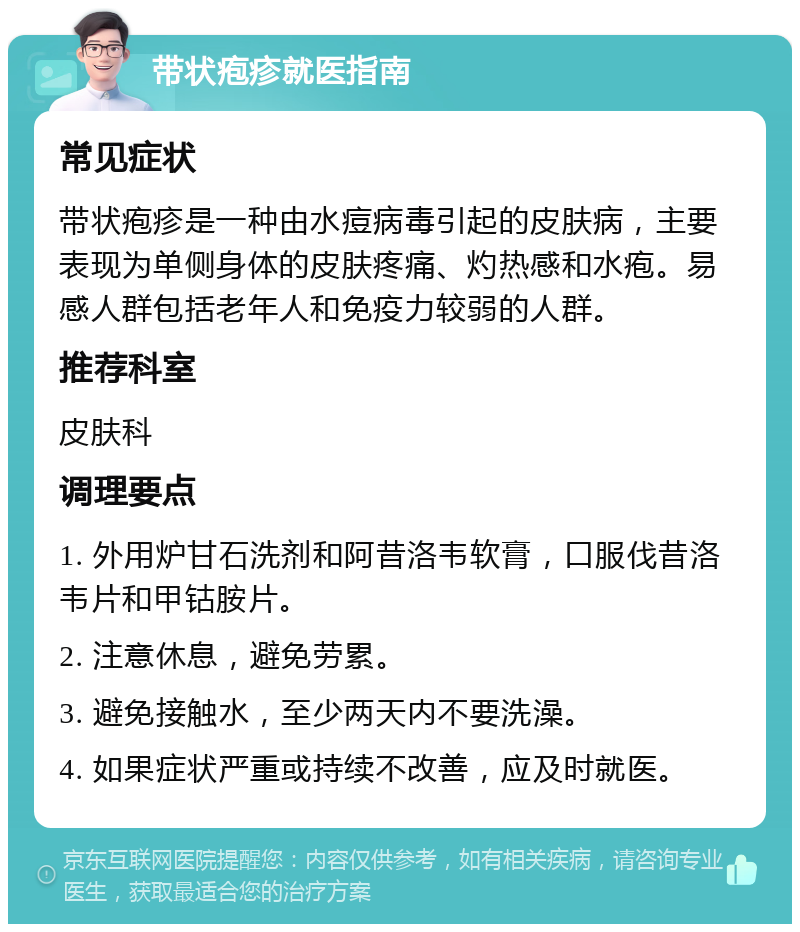 带状疱疹就医指南 常见症状 带状疱疹是一种由水痘病毒引起的皮肤病，主要表现为单侧身体的皮肤疼痛、灼热感和水疱。易感人群包括老年人和免疫力较弱的人群。 推荐科室 皮肤科 调理要点 1. 外用炉甘石洗剂和阿昔洛韦软膏，口服伐昔洛韦片和甲钴胺片。 2. 注意休息，避免劳累。 3. 避免接触水，至少两天内不要洗澡。 4. 如果症状严重或持续不改善，应及时就医。