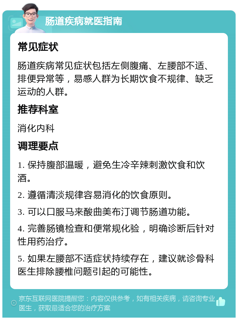 肠道疾病就医指南 常见症状 肠道疾病常见症状包括左侧腹痛、左腰部不适、排便异常等，易感人群为长期饮食不规律、缺乏运动的人群。 推荐科室 消化内科 调理要点 1. 保持腹部温暖，避免生冷辛辣刺激饮食和饮酒。 2. 遵循清淡规律容易消化的饮食原则。 3. 可以口服马来酸曲美布汀调节肠道功能。 4. 完善肠镜检查和便常规化验，明确诊断后针对性用药治疗。 5. 如果左腰部不适症状持续存在，建议就诊骨科医生排除腰椎问题引起的可能性。