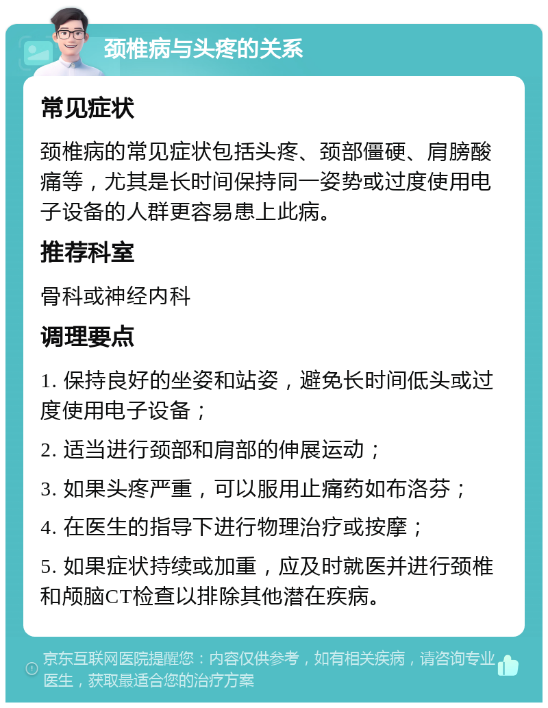 颈椎病与头疼的关系 常见症状 颈椎病的常见症状包括头疼、颈部僵硬、肩膀酸痛等，尤其是长时间保持同一姿势或过度使用电子设备的人群更容易患上此病。 推荐科室 骨科或神经内科 调理要点 1. 保持良好的坐姿和站姿，避免长时间低头或过度使用电子设备； 2. 适当进行颈部和肩部的伸展运动； 3. 如果头疼严重，可以服用止痛药如布洛芬； 4. 在医生的指导下进行物理治疗或按摩； 5. 如果症状持续或加重，应及时就医并进行颈椎和颅脑CT检查以排除其他潜在疾病。