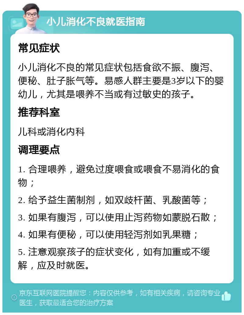 小儿消化不良就医指南 常见症状 小儿消化不良的常见症状包括食欲不振、腹泻、便秘、肚子胀气等。易感人群主要是3岁以下的婴幼儿，尤其是喂养不当或有过敏史的孩子。 推荐科室 儿科或消化内科 调理要点 1. 合理喂养，避免过度喂食或喂食不易消化的食物； 2. 给予益生菌制剂，如双歧杆菌、乳酸菌等； 3. 如果有腹泻，可以使用止泻药物如蒙脱石散； 4. 如果有便秘，可以使用轻泻剂如乳果糖； 5. 注意观察孩子的症状变化，如有加重或不缓解，应及时就医。