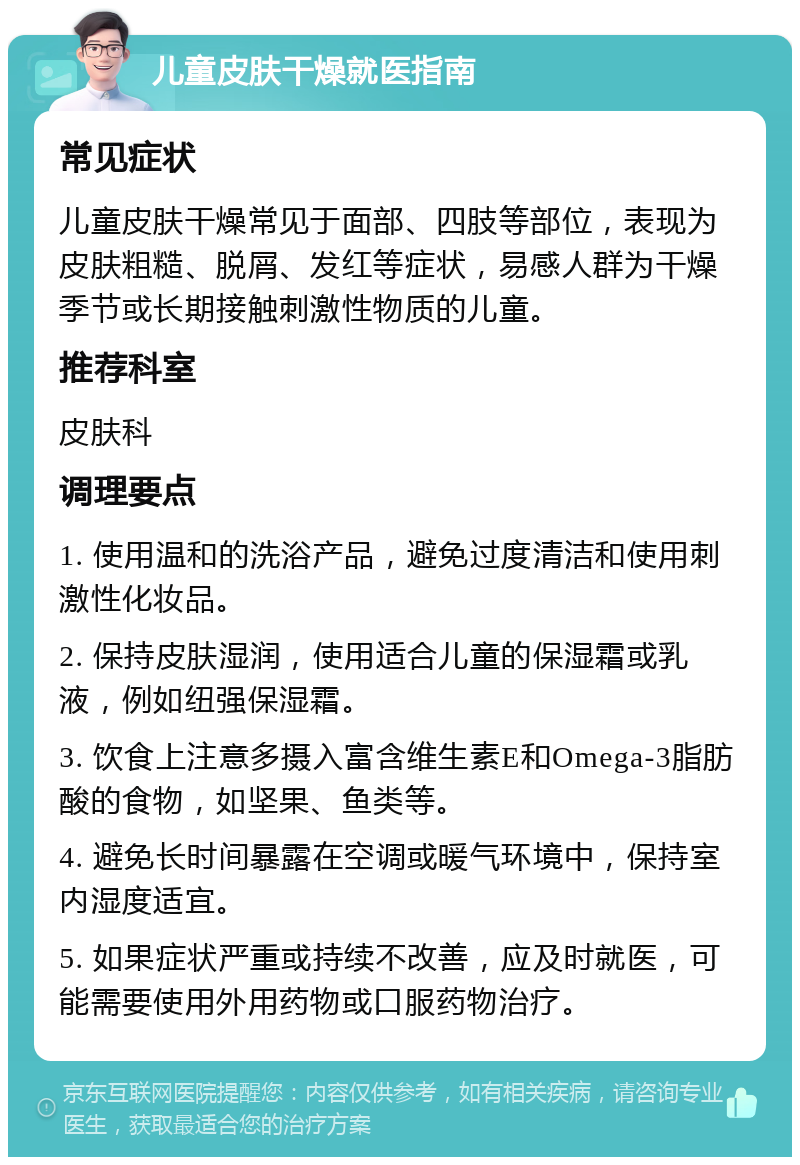 儿童皮肤干燥就医指南 常见症状 儿童皮肤干燥常见于面部、四肢等部位，表现为皮肤粗糙、脱屑、发红等症状，易感人群为干燥季节或长期接触刺激性物质的儿童。 推荐科室 皮肤科 调理要点 1. 使用温和的洗浴产品，避免过度清洁和使用刺激性化妆品。 2. 保持皮肤湿润，使用适合儿童的保湿霜或乳液，例如纽强保湿霜。 3. 饮食上注意多摄入富含维生素E和Omega-3脂肪酸的食物，如坚果、鱼类等。 4. 避免长时间暴露在空调或暖气环境中，保持室内湿度适宜。 5. 如果症状严重或持续不改善，应及时就医，可能需要使用外用药物或口服药物治疗。