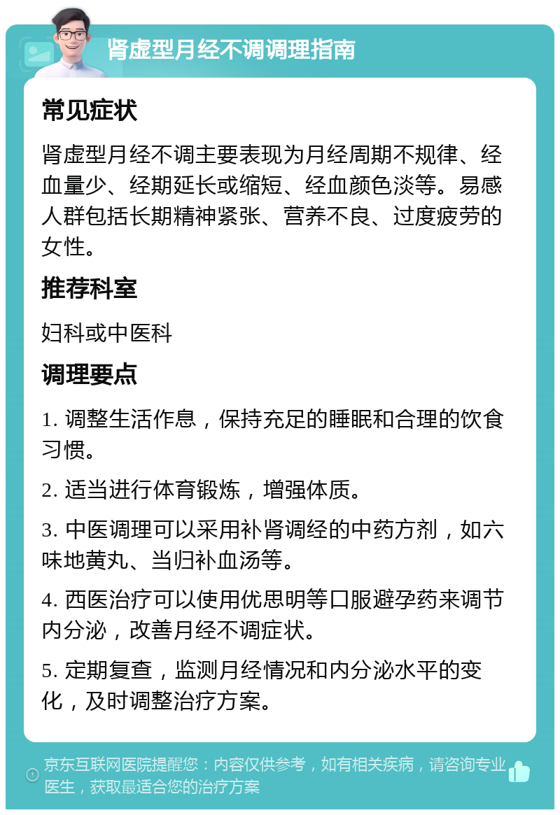 肾虚型月经不调调理指南 常见症状 肾虚型月经不调主要表现为月经周期不规律、经血量少、经期延长或缩短、经血颜色淡等。易感人群包括长期精神紧张、营养不良、过度疲劳的女性。 推荐科室 妇科或中医科 调理要点 1. 调整生活作息，保持充足的睡眠和合理的饮食习惯。 2. 适当进行体育锻炼，增强体质。 3. 中医调理可以采用补肾调经的中药方剂，如六味地黄丸、当归补血汤等。 4. 西医治疗可以使用优思明等口服避孕药来调节内分泌，改善月经不调症状。 5. 定期复查，监测月经情况和内分泌水平的变化，及时调整治疗方案。