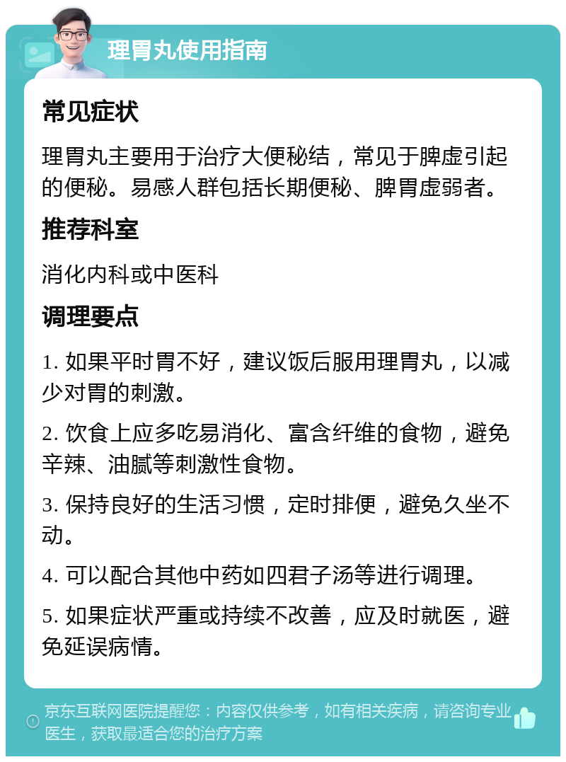 理胃丸使用指南 常见症状 理胃丸主要用于治疗大便秘结，常见于脾虚引起的便秘。易感人群包括长期便秘、脾胃虚弱者。 推荐科室 消化内科或中医科 调理要点 1. 如果平时胃不好，建议饭后服用理胃丸，以减少对胃的刺激。 2. 饮食上应多吃易消化、富含纤维的食物，避免辛辣、油腻等刺激性食物。 3. 保持良好的生活习惯，定时排便，避免久坐不动。 4. 可以配合其他中药如四君子汤等进行调理。 5. 如果症状严重或持续不改善，应及时就医，避免延误病情。