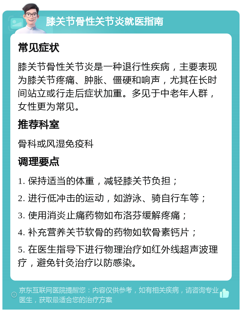 膝关节骨性关节炎就医指南 常见症状 膝关节骨性关节炎是一种退行性疾病，主要表现为膝关节疼痛、肿胀、僵硬和响声，尤其在长时间站立或行走后症状加重。多见于中老年人群，女性更为常见。 推荐科室 骨科或风湿免疫科 调理要点 1. 保持适当的体重，减轻膝关节负担； 2. 进行低冲击的运动，如游泳、骑自行车等； 3. 使用消炎止痛药物如布洛芬缓解疼痛； 4. 补充营养关节软骨的药物如软骨素钙片； 5. 在医生指导下进行物理治疗如红外线超声波理疗，避免针灸治疗以防感染。