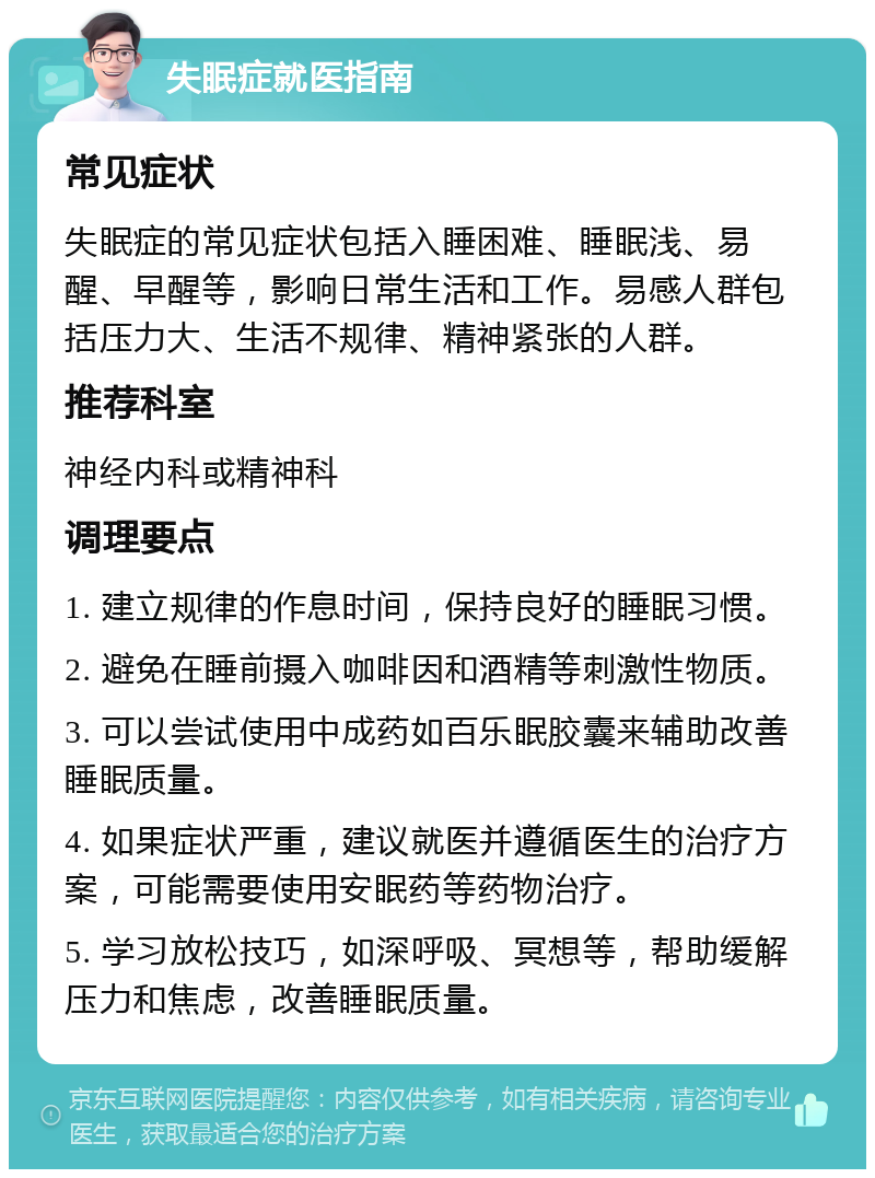 失眠症就医指南 常见症状 失眠症的常见症状包括入睡困难、睡眠浅、易醒、早醒等，影响日常生活和工作。易感人群包括压力大、生活不规律、精神紧张的人群。 推荐科室 神经内科或精神科 调理要点 1. 建立规律的作息时间，保持良好的睡眠习惯。 2. 避免在睡前摄入咖啡因和酒精等刺激性物质。 3. 可以尝试使用中成药如百乐眠胶囊来辅助改善睡眠质量。 4. 如果症状严重，建议就医并遵循医生的治疗方案，可能需要使用安眠药等药物治疗。 5. 学习放松技巧，如深呼吸、冥想等，帮助缓解压力和焦虑，改善睡眠质量。