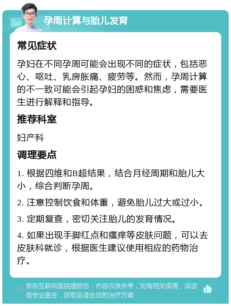 孕周计算与胎儿发育 常见症状 孕妇在不同孕周可能会出现不同的症状，包括恶心、呕吐、乳房胀痛、疲劳等。然而，孕周计算的不一致可能会引起孕妇的困惑和焦虑，需要医生进行解释和指导。 推荐科室 妇产科 调理要点 1. 根据四维和B超结果，结合月经周期和胎儿大小，综合判断孕周。 2. 注意控制饮食和体重，避免胎儿过大或过小。 3. 定期复查，密切关注胎儿的发育情况。 4. 如果出现手脚红点和瘙痒等皮肤问题，可以去皮肤科就诊，根据医生建议使用相应的药物治疗。