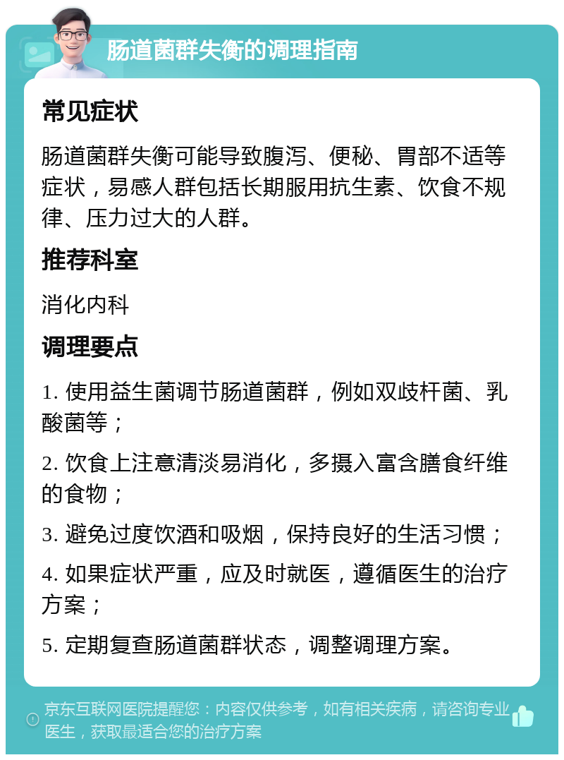 肠道菌群失衡的调理指南 常见症状 肠道菌群失衡可能导致腹泻、便秘、胃部不适等症状，易感人群包括长期服用抗生素、饮食不规律、压力过大的人群。 推荐科室 消化内科 调理要点 1. 使用益生菌调节肠道菌群，例如双歧杆菌、乳酸菌等； 2. 饮食上注意清淡易消化，多摄入富含膳食纤维的食物； 3. 避免过度饮酒和吸烟，保持良好的生活习惯； 4. 如果症状严重，应及时就医，遵循医生的治疗方案； 5. 定期复查肠道菌群状态，调整调理方案。