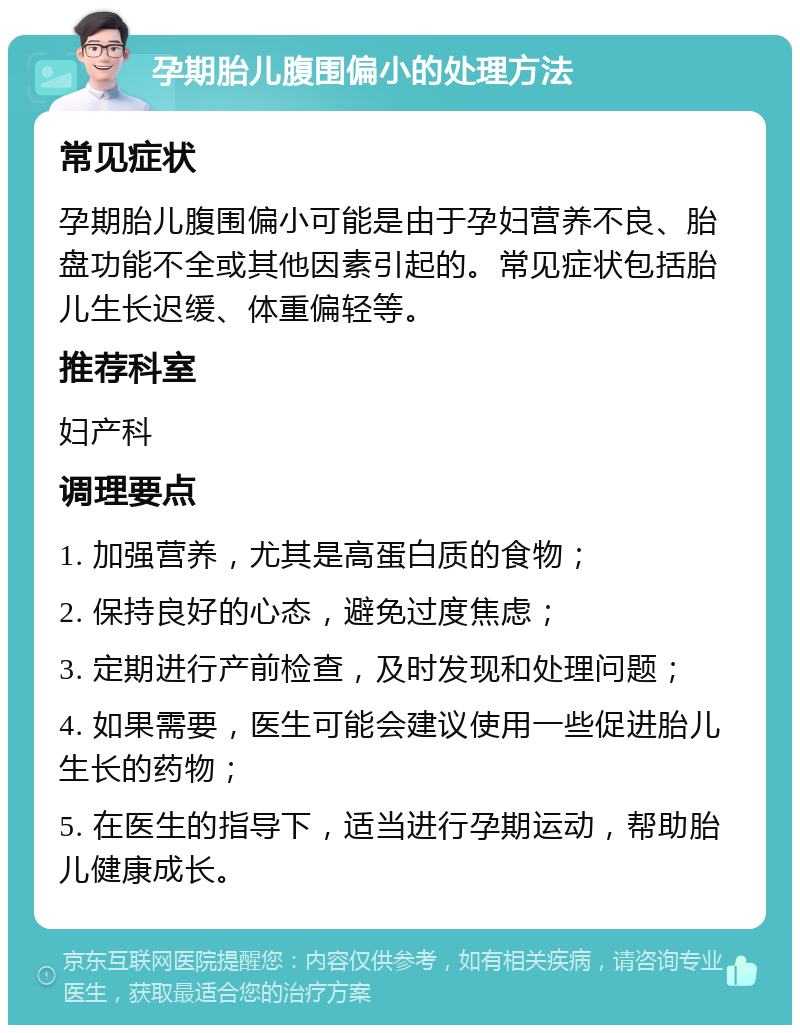 孕期胎儿腹围偏小的处理方法 常见症状 孕期胎儿腹围偏小可能是由于孕妇营养不良、胎盘功能不全或其他因素引起的。常见症状包括胎儿生长迟缓、体重偏轻等。 推荐科室 妇产科 调理要点 1. 加强营养，尤其是高蛋白质的食物； 2. 保持良好的心态，避免过度焦虑； 3. 定期进行产前检查，及时发现和处理问题； 4. 如果需要，医生可能会建议使用一些促进胎儿生长的药物； 5. 在医生的指导下，适当进行孕期运动，帮助胎儿健康成长。