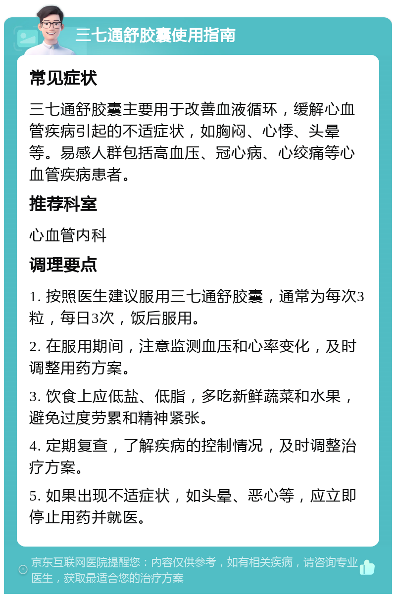 三七通舒胶囊使用指南 常见症状 三七通舒胶囊主要用于改善血液循环，缓解心血管疾病引起的不适症状，如胸闷、心悸、头晕等。易感人群包括高血压、冠心病、心绞痛等心血管疾病患者。 推荐科室 心血管内科 调理要点 1. 按照医生建议服用三七通舒胶囊，通常为每次3粒，每日3次，饭后服用。 2. 在服用期间，注意监测血压和心率变化，及时调整用药方案。 3. 饮食上应低盐、低脂，多吃新鲜蔬菜和水果，避免过度劳累和精神紧张。 4. 定期复查，了解疾病的控制情况，及时调整治疗方案。 5. 如果出现不适症状，如头晕、恶心等，应立即停止用药并就医。